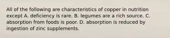 All of the following are characteristics of copper in nutrition except A. deficiency is rare. B. legumes are a rich source. C. absorption from foods is poor. D. absorption is reduced by ingestion of zinc supplements.