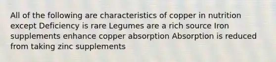 All of the following are characteristics of copper in nutrition except Deficiency is rare Legumes are a rich source Iron supplements enhance copper absorption Absorption is reduced from taking zinc supplements