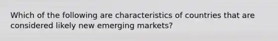 Which of the following are characteristics of countries that are considered likely new emerging markets?