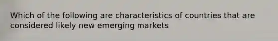 Which of the following are characteristics of countries that are considered likely new emerging markets