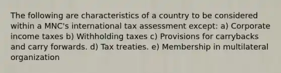 The following are characteristics of a country to be considered within a MNC's international tax assessment except: a) Corporate income taxes b) Withholding taxes c) Provisions for carrybacks and carry forwards. d) Tax treaties. e) Membership in multilateral organization