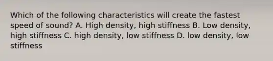 Which of the following characteristics will create the fastest speed of sound? A. High density, high stiffness B. Low density, high stiffness C. high density, low stiffness D. low density, low stiffness