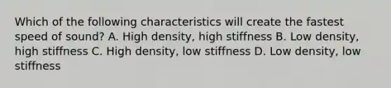 Which of the following characteristics will create the fastest speed of sound? A. High density, high stiffness B. Low density, high stiffness C. High density, low stiffness D. Low density, low stiffness