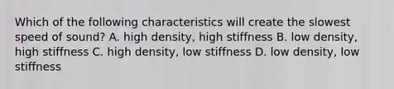 Which of the following characteristics will create the slowest speed of sound? A. high density, high stiffness B. low density, high stiffness C. high density, low stiffness D. low density, low stiffness