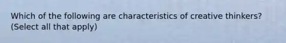 Which of the following are characteristics of creative thinkers? (Select all that apply)