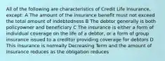 All of the following are characteristics of Credit Life Insurance, except: A The amount of the insurance benefit must not exceed the total amount of indebtedness B The debtor generally is both policyowner and beneficiary C The insurance is either a form of individual coverage on the life of a debtor, or a form of group insurance issued to a creditor providing coverage for debtors D This insurance is normally Decreasing Term and the amount of insurance reduces as the obligation reduces