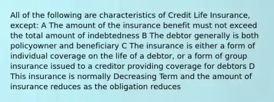 All of the following are characteristics of Credit Life Insurance, except: A The amount of the insurance benefit must not exceed the total amount of indebtedness B The debtor generally is both policyowner and beneficiary C The insurance is either a form of individual coverage on the life of a debtor, or a form of group insurance issued to a creditor providing coverage for debtors D This insurance is normally Decreasing Term and the amount of insurance reduces as the obligation reduces