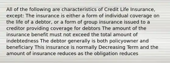 All of the following are characteristics of Credit Life Insurance, except: The insurance is either a form of individual coverage on the life of a debtor, or a form of group insurance issued to a creditor providing coverage for debtors The amount of the insurance benefit must not exceed the total amount of indebtedness The debtor generally is both policyowner and beneficiary This insurance is normally Decreasing Term and the amount of insurance reduces as the obligation reduces