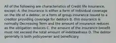 All of the following are characteristics of Credit life Insurance, except: A. the insurance is either a form of individual coverage on the life of a debtor, or a form of group insurance issued to a creditor providing coverage for debtors B. this insurance is normally Decreasing Term and the amount of insurance reduces as the obligation reduces C. the amount of the insurance benefit must not exceed the total amount of indebtedness D. The debtor generally is both policyowner and beneficiary