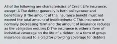 All of the following are characteristics of Credit Life Insurance, except: A The debtor generally is both policyowner and beneficiary B The amount of the insurance benefit must not exceed the total amount of indebtedness C This insurance is normally Decreasing Term and the amount of insurance reduces as the obligation reduces D The insurance is either a form of individual coverage on the life of a debtor, or a form of group insurance issued to a creditor providing coverage for debtors