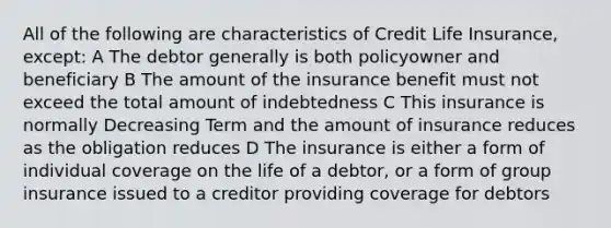 All of the following are characteristics of Credit Life Insurance, except: A The debtor generally is both policyowner and beneficiary B The amount of the insurance benefit must not exceed the total amount of indebtedness C This insurance is normally Decreasing Term and the amount of insurance reduces as the obligation reduces D The insurance is either a form of individual coverage on the life of a debtor, or a form of group insurance issued to a creditor providing coverage for debtors