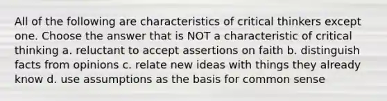 All of the following are characteristics of critical thinkers except one. Choose the answer that is NOT a characteristic of critical thinking a. reluctant to accept assertions on faith b. distinguish facts from opinions c. relate new ideas with things they already know d. use assumptions as the basis for common sense