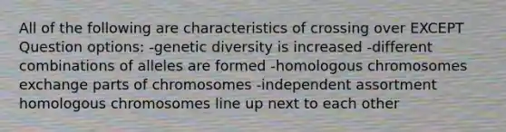 All of the following are characteristics of crossing over EXCEPT Question options: -genetic diversity is increased -different combinations of alleles are formed -homologous chromosomes exchange parts of chromosomes -independent assortment homologous chromosomes line up next to each other