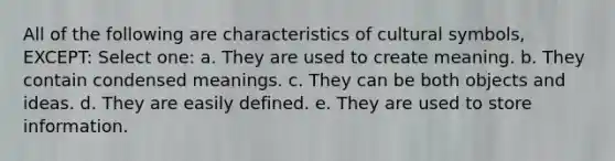 All of the following are characteristics of cultural symbols, EXCEPT: Select one: a. They are used to create meaning. b. They contain condensed meanings. c. They can be both objects and ideas. d. They are easily defined. e. They are used to store information.