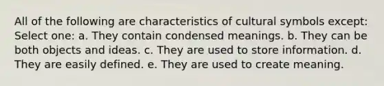 All of the following are characteristics of cultural symbols except: Select one: a. They contain condensed meanings. b. They can be both objects and ideas. c. They are used to store information. d. They are easily defined. e. They are used to create meaning.