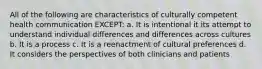 All of the following are characteristics of culturally competent health communication EXCEPT: a. It is intentional it its attempt to understand individual differences and differences across cultures b. It is a process c. It is a reenactment of cultural preferences d. It considers the perspectives of both clinicians and patients