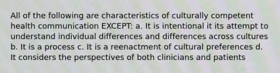 All of the following are characteristics of culturally competent health communication EXCEPT: a. It is intentional it its attempt to understand individual differences and differences across cultures b. It is a process c. It is a reenactment of cultural preferences d. It considers the perspectives of both clinicians and patients