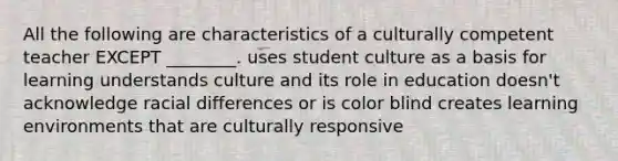 All the following are characteristics of a culturally competent teacher EXCEPT ________. uses student culture as a basis for learning understands culture and its role in education doesn't acknowledge racial differences or is color blind creates learning environments that are culturally responsive