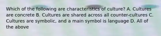 Which of the following are characteristics of culture? A. Cultures are concrete B. Cultures are shared across all counter-cultures C. Cultures are symbolic, and a main symbol is language D. All of the above