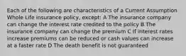 Each of the following are characteristics of a Current Assumption Whole Life insurance policy, except: A The insurance company can change the interest rate credited to the policy B The insurance company can change the premium C If interest rates increase premiums can be reduced or cash values can increase at a faster rate D The death benefit is not guaranteed