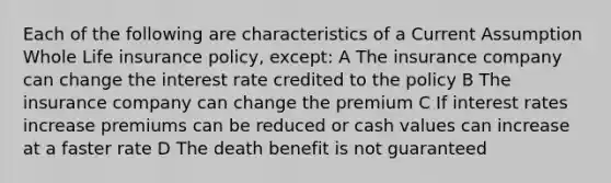 Each of the following are characteristics of a Current Assumption Whole Life insurance policy, except: A The insurance company can change the interest rate credited to the policy B The insurance company can change the premium C If interest rates increase premiums can be reduced or cash values can increase at a faster rate D The death benefit is not guaranteed