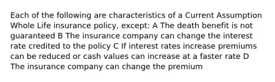 Each of the following are characteristics of a Current Assumption Whole Life insurance policy, except: A The death benefit is not guaranteed B The insurance company can change the interest rate credited to the policy C If interest rates increase premiums can be reduced or cash values can increase at a faster rate D The insurance company can change the premium