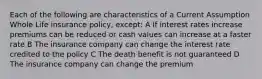 Each of the following are characteristics of a Current Assumption Whole Life insurance policy, except: A If interest rates increase premiums can be reduced or cash values can increase at a faster rate B The insurance company can change the interest rate credited to the policy C The death benefit is not guaranteed D The insurance company can change the premium