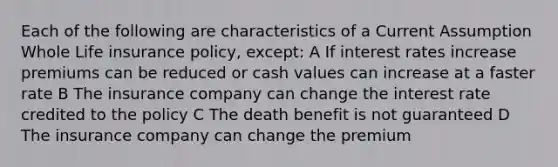 Each of the following are characteristics of a Current Assumption Whole Life insurance policy, except: A If interest rates increase premiums can be reduced or cash values can increase at a faster rate B The insurance company can change the interest rate credited to the policy C The death benefit is not guaranteed D The insurance company can change the premium