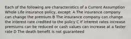 Each of the following are characteristics of a Current Assumption Whole Life insurance policy, except: A The insurance company can change the premium B The insurance company can change the interest rate credited to the policy C If interest rates increase premiums can be reduced or cash values can increase at a faster rate D The death benefit is not guaranteed