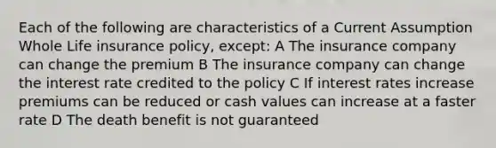 Each of the following are characteristics of a Current Assumption Whole Life insurance policy, except: A The insurance company can change the premium B The insurance company can change the interest rate credited to the policy C If interest rates increase premiums can be reduced or cash values can increase at a faster rate D The death benefit is not guaranteed