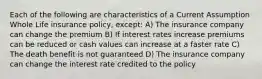 Each of the following are characteristics of a Current Assumption Whole Life insurance policy, except: A) The insurance company can change the premium B) If interest rates increase premiums can be reduced or cash values can increase at a faster rate C) The death benefit is not guaranteed D) The insurance company can change the interest rate credited to the policy