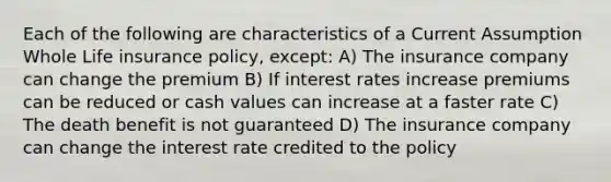 Each of the following are characteristics of a Current Assumption Whole Life insurance policy, except: A) The insurance company can change the premium B) If interest rates increase premiums can be reduced or cash values can increase at a faster rate C) The death benefit is not guaranteed D) The insurance company can change the interest rate credited to the policy