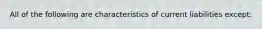 All of the following are characteristics of current liabilities except: