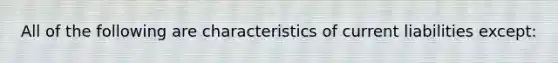 All of the following are characteristics of current liabilities except: