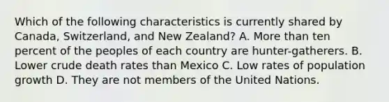 Which of the following characteristics is currently shared by Canada, Switzerland, and New Zealand? A. More than ten percent of the peoples of each country are hunter-gatherers. B. Lower crude death rates than Mexico C. Low rates of population growth D. They are not members of the United Nations.