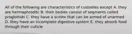 All of the following are characteristics of custodies except A. they are hermaphroditc B. their bodies consist of segments called proglottids C. they have a scolex that can be armed of unarmed D. they have an incomplete digestive system E. they absorb food through their cuticle