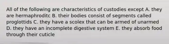 All of the following are characteristics of custodies except A. they are hermaphroditc B. their bodies consist of segments called proglottids C. they have a scolex that can be armed of unarmed D. they have an incomplete digestive system E. they absorb food through their cuticle