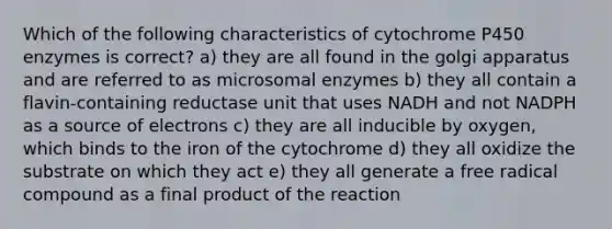 Which of the following characteristics of cytochrome P450 enzymes is correct? a) they are all found in the golgi apparatus and are referred to as microsomal enzymes b) they all contain a flavin-containing reductase unit that uses NADH and not NADPH as a source of electrons c) they are all inducible by oxygen, which binds to the iron of the cytochrome d) they all oxidize the substrate on which they act e) they all generate a free radical compound as a final product of the reaction