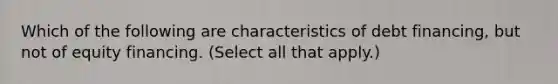 Which of the following are characteristics of debt financing, but not of equity financing. (Select all that apply.)