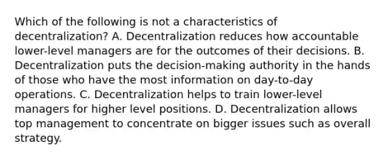 Which of the following is not a characteristics of decentralization? A. Decentralization reduces how accountable lower-level managers are for the outcomes of their decisions. B. Decentralization puts the decision-making authority in the hands of those who have the most information on day-to-day operations. C. Decentralization helps to train lower-level managers for higher level positions. D. Decentralization allows top management to concentrate on bigger issues such as overall strategy.