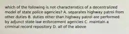 which of the following is not characteristics of a decentralized model of state police agencies? A. separates highway patrol from other duties B. duties other than highway patrol are performed by adjunct state law enforcement agencies C. maintain a criminal record repository D. all of the above