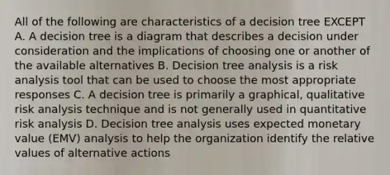 All of the following are characteristics of a decision tree EXCEPT A. A decision tree is a diagram that describes a decision under consideration and the implications of choosing one or another of the available alternatives B. Decision tree analysis is a risk analysis tool that can be used to choose the most appropriate responses C. A decision tree is primarily a graphical, qualitative risk analysis technique and is not generally used in quantitative risk analysis D. Decision tree analysis uses expected monetary value (EMV) analysis to help the organization identify the relative values of alternative actions