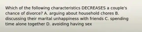 Which of the following characteristics DECREASES a couple's chance of divorce? A. arguing about household chores B. discussing their marital unhappiness with friends C. spending time alone together D. avoiding having sex