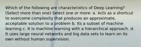 Which of the following are characteristics of Deep Learning? (Select more than one) Select one or more: a. Acts as a shortcut to overcome complexity that produces an approximate, acceptable solution to a problem b. Its a subset of machine learning c. It is machine learning with a hierarchical approach. d. It uses large neural networks and big data sets to learn on its own without human supervision.