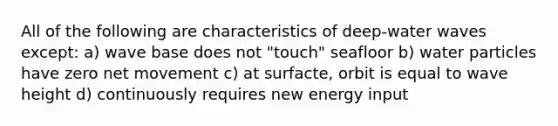 All of the following are characteristics of deep-water waves except: a) wave base does not "touch" seafloor b) water particles have zero net movement c) at surfacte, orbit is equal to wave height d) continuously requires new energy input