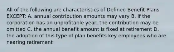 All of the following are characteristics of Defined Benefit Plans EXCEPT: A. annual contribution amounts may vary B. if the corporation has an unprofitable year, the contribution may be omitted C. the annual benefit amount is fixed at retirement D. the adoption of this type of plan benefits key employees who are nearing retirement