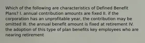 Which of the following are characteristics of Defined Benefit Plans? I. annual contribution amounts are fixed II. if the corporation has an unprofitable year, the contribution may be omitted III. the annual benefit amount is fixed at retirement IV. the adoption of this type of plan benefits key employees who are nearing retirement