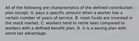 All of the following are characteristics of the defined contribution plan except: A. pays a specific amount when a worker has a certain number of years of service. B. most funds are invested in the stock market. C. workers tend to retire later compared to workers with a defined benefit plan. D. it is a saving plan with some tax advantage.