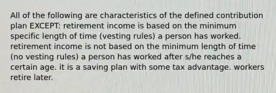 All of the following are characteristics of the defined contribution plan EXCEPT: retirement income is based on the minimum specific length of time (vesting rules) a person has worked. retirement income is not based on the minimum length of time (no vesting rules) a person has worked after s/he reaches a certain age. it is a saving plan with some tax advantage. workers retire later.