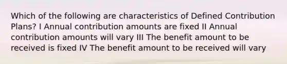 Which of the following are characteristics of Defined Contribution Plans? I Annual contribution amounts are fixed II Annual contribution amounts will vary III The benefit amount to be received is fixed IV The benefit amount to be received will vary